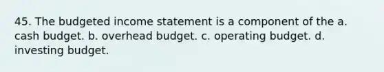 45. The <a href='https://www.questionai.com/knowledge/kWVg0aX6D7-budgeted-income-statement' class='anchor-knowledge'>budgeted income statement</a> is a component of the a. <a href='https://www.questionai.com/knowledge/k5eyRVQLz3-cash-budget' class='anchor-knowledge'>cash budget</a>. b. overhead budget. c. operating budget. d. investing budget.