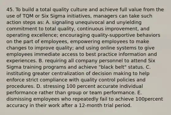 45. To build a total quality culture and achieve full value from the use of TQM or Six Sigma initiatives, managers can take such action steps as: A. signaling unequivocal and unyielding commitment to total quality, continuous improvement, and operating excellence; encouraging quality-supportive behaviors on the part of employees, empowering employees to make changes to improve quality; and using online systems to give employees immediate access to best practice information and experiences. B. requiring all company personnel to attend Six Sigma training programs and achieve "black belt" status. C. instituting greater centralization of decision making to help enforce strict compliance with quality control policies and procedures. D. stressing 100 percent accurate individual performance rather than group or team performance. E. dismissing employees who repeatedly fail to achieve 100percent accuracy in their work after a 12-month trial period.