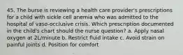 45. The burse is reviewing a health care provider's prescriptions for a child with sickle cell anemia who was admitted to the hospital of vaso-occlusive crisis. Which prescription documented in the child's chart should the nurse question? a. Apply nasal oxygen at 2L/minute b. Restrict fluid intake c. Avoid strain on painful joints d. Position for comfort