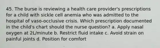 45. The burse is reviewing a health care provider's prescriptions for a child with sickle cell anemia who was admitted to the hospital of vaso-occlusive crisis. Which prescription documented in the child's chart should the nurse question? a. Apply nasal oxygen at 2L/minute b. Restrict fluid intake c. Avoid strain on painful joints d. Position for comfort