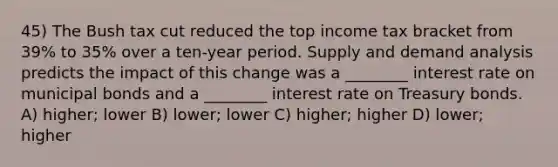 45) The Bush tax cut reduced the top income tax bracket from 39% to 35% over a ten-year period. Supply and demand analysis predicts the impact of this change was a ________ interest rate on municipal bonds and a ________ interest rate on Treasury bonds. A) higher; lower B) lower; lower C) higher; higher D) lower; higher