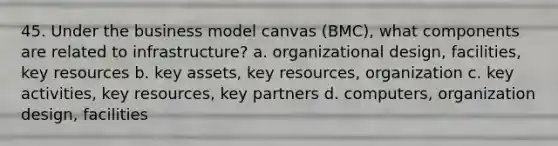 45. Under the business model canvas (BMC), what components are related to infrastructure? a. organizational design, facilities, key resources b. key assets, key resources, organization c. key activities, key resources, key partners d. computers, organization design, facilities