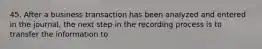 45. After a business transaction has been analyzed and entered in the journal, the next step in the recording process is to transfer the information to