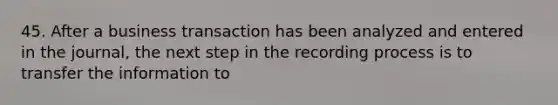 45. After a business transaction has been analyzed and entered in the journal, the next step in the recording process is to transfer the information to