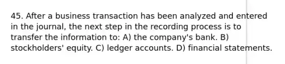 45. After a business transaction has been analyzed and entered in the journal, the next step in the recording process is to transfer the information to: A) the company's bank. B) stockholders' equity. C) ledger accounts. D) <a href='https://www.questionai.com/knowledge/kFBJaQCz4b-financial-statements' class='anchor-knowledge'>financial statements</a>.