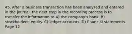 45. After a business transaction has been analyzed and entered in the journal, the next step in the recording process is to transfer the information to A) the company's bank. B) stockholders' equity. C) ledger accounts. D) financial statements. Page 12