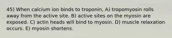 45) When calcium ion binds to troponin, A) tropomyosin rolls away from the active site. B) active sites on the myosin are exposed. C) actin heads will bind to myosin. D) muscle relaxation occurs. E) myosin shortens.