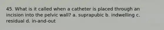 45. What is it called when a catheter is placed through an incision into the pelvic wall? a. suprapubic b. indwelling c. residual d. in-and-out