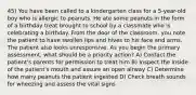 45) You have been called to a kindergarten class for a 5-year-old boy who is allergic to peanuts. He ate some peanuts in the form of a birthday treat brought to school by a classmate who is celebrating a birthday. From the door of the classroom, you note the patient to have swollen lips and hives to his face and arms. The patient also looks unresponsive. As you begin the primary assessment, what should be a priority action? A) Contact the patient's parents for permission to treat him B) Inspect the inside of the patient's mouth and assure an open airway C) Determine how many peanuts the patient ingested D) Check breath sounds for wheezing and assess the vital signs