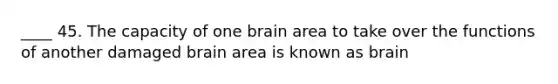 ____ 45. The capacity of one brain area to take over the functions of another damaged brain area is known as brain