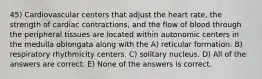 45) Cardiovascular centers that adjust the heart rate, the strength of cardiac contractions, and the flow of blood through the peripheral tissues are located within autonomic centers in the medulla oblongata along with the A) reticular formation. B) respiratory rhythmicity centers. C) solitary nucleus. D) All of the answers are correct. E) None of the answers is correct.