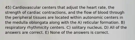 45) Cardiovascular centers that adjust the heart rate, the strength of cardiac contractions, and the flow of blood through the peripheral tissues are located within autonomic centers in the medulla oblongata along with the A) reticular formation. B) respiratory rhythmicity centers. C) solitary nucleus. D) All of the answers are correct. E) None of the answers is correct.