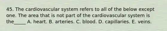 45. The cardiovascular system refers to all of the below except one. The area that is not part of the cardiovascular system is the_____ A. heart. B. arteries. C. blood. D. capillaries. E. veins.