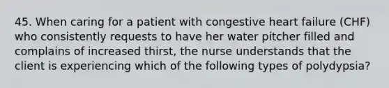 45. When caring for a patient with congestive heart failure (CHF) who consistently requests to have her water pitcher filled and complains of increased thirst, the nurse understands that the client is experiencing which of the following types of polydypsia?