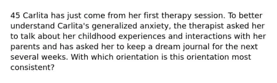 45 Carlita has just come from her first therapy session. To better understand Carlita's generalized anxiety, the therapist asked her to talk about her childhood experiences and interactions with her parents and has asked her to keep a dream journal for the next several weeks. With which orientation is this orientation most consistent?