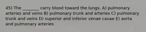 45) The ________ carry blood toward the lungs. A) pulmonary arteries and veins B) pulmonary trunk and arteries C) pulmonary trunk and veins D) superior and inferior venae cavae E) aorta and pulmonary arteries