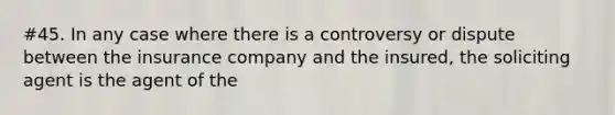 #45. In any case where there is a controversy or dispute between the insurance company and the insured, the soliciting agent is the agent of the