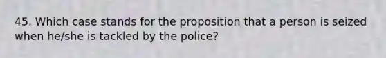 45. Which case stands for the proposition that a person is seized when he/she is tackled by the police?