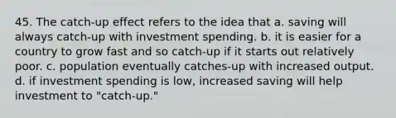 45. The catch-up effect refers to the idea that a. saving will always catch-up with investment spending. b. it is easier for a country to grow fast and so catch-up if it starts out relatively poor. c. population eventually catches-up with increased output. d. if investment spending is low, increased saving will help investment to "catch-up."