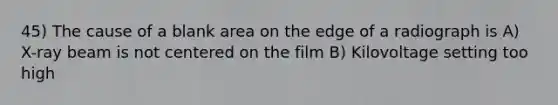 45) The cause of a blank area on the edge of a radiograph is A) X-ray beam is not centered on the film B) Kilovoltage setting too high