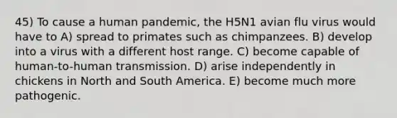 45) To cause a human pandemic, the H5N1 avian flu virus would have to A) spread to primates such as chimpanzees. B) develop into a virus with a different host range. C) become capable of human-to-human transmission. D) arise independently in chickens in North and South America. E) become much more pathogenic.