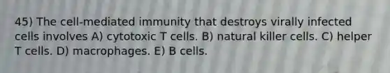 45) The cell-mediated immunity that destroys virally infected cells involves A) cytotoxic T cells. B) natural killer cells. C) helper T cells. D) macrophages. E) B cells.