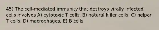 45) The cell-mediated immunity that destroys virally infected cells involves A) cytotoxic T cells. B) natural killer cells. C) helper T cells. D) macrophages. E) B cells