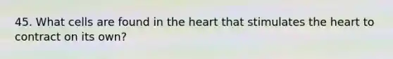 45. What cells are found in the heart that stimulates the heart to contract on its own?