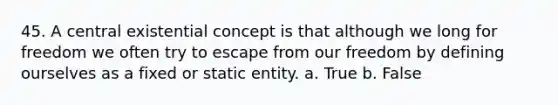 45. A central existential concept is that although we long for freedom we often try to escape from our freedom by defining ourselves as a fixed or static entity. a. True b. False