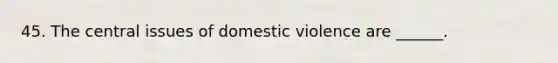 45. The central issues of domestic violence are ______.