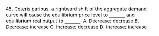 45. Ceteris paribus, a rightward shift of the aggregate demand curve will cause the equilibrium price level to _______ and equilibrium real output to _______. A. Decrease; decrease B. Decrease; increase C. Increase; decrease D. Increase; increase