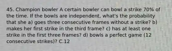 45. Champion bowler A certain bowler can bowl a strike 70% of the time. If the bowls are independent, what's the probability that she a) goes three consecutive frames without a strike? b) makes her first strike in the third frame? c) has at least one strike in the first three frames? d) bowls a perfect game (12 consecutive strikes)? C.12