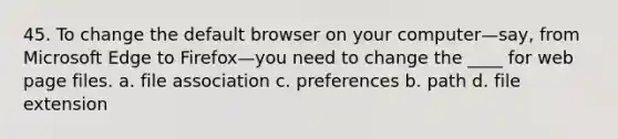 45. To change the default browser on your computer—say, from Microsoft Edge to Firefox—you need to change the ____ for web page files. a. file association c. preferences b. path d. file extension