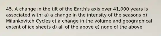 45. A change in the tilt of the Earth's axis over 41,000 years is associated with: a) a change in the intensity of the seasons b) Milankovitch Cycles c) a change in the volume and geographical extent of ice sheets d) all of the above e) none of the above