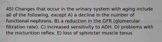 45) Changes that occur in the urinary system with aging include all of the following, except A) a decline in the number of functional nephrons. B) a reduction in the GFR (glomerular filtration rate). C) increased sensitivity to ADH. D) problems with the micturition reflex. E) loss of sphincter muscle tonus