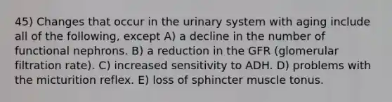 45) Changes that occur in the urinary system with aging include all of the following, except A) a decline in the number of functional nephrons. B) a reduction in the GFR (glomerular filtration rate). C) increased sensitivity to ADH. D) problems with the micturition reflex. E) loss of sphincter muscle tonus.