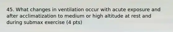 45. What changes in ventilation occur with acute exposure and after acclimatization to medium or high altitude at rest and during submax exercise (4 pts)