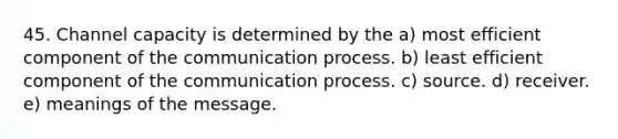 45. Channel capacity is determined by the a) most efficient component of the communication process. b) least efficient component of the communication process. c) source. d) receiver. e) meanings of the message.