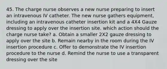 45. The charge nurse observes a new nurse preparing to insert an intravenous IV catheter. The new nurse gathers equipment, including an intravenous catheter insertion kit and a 4X4 Gauze dressing to apply over the insertion site. which action should the charge nurse take? a. Obtain a smaller 2X2 gauze dressing to apply over the site b. Remain nearby in the room during the IV insertion procedure c. Offer to demonstrate the IV insertion procedure to the nurse d. Remind the nurse to use a transparent dressing over the site