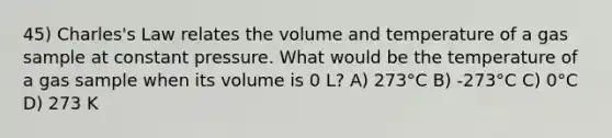 45) Charles's Law relates the volume and temperature of a gas sample at constant pressure. What would be the temperature of a gas sample when its volume is 0 L? A) 273°C B) -273°C C) 0°C D) 273 K