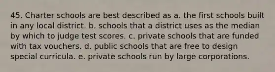 45. Charter schools are best described as a. the first schools built in any local district. b. schools that a district uses as the median by which to judge test scores. c. private schools that are funded with tax vouchers. d. public schools that are free to design special curricula. e. private schools run by large corporations.