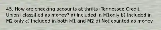 45. How are checking accounts at thrifts (Tennessee Credit Union) classified as money? a) Included in M1only b) Included in M2 only c) Included in both M1 and M2 d) Not counted as money