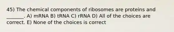 45) The chemical components of ribosomes are proteins and _______. A) mRNA B) tRNA C) rRNA D) All of the choices are correct. E) None of the choices is correct