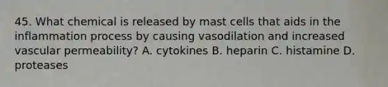 45. What chemical is released by mast cells that aids in the inflammation process by causing vasodilation and increased vascular permeability? A. cytokines B. heparin C. histamine D. proteases