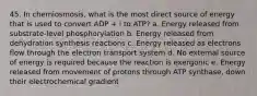 45. In chemiosmosis, what is the most direct source of energy that is used to convert ADP + i to ATP? a. Energy released from substrate-level phosphorylation b. Energy released from dehydration synthesis reactions c. Energy released as electrons flow through the electron transport system d. No external source of energy is required because the reaction is exergonic e. Energy released from movement of protons through ATP synthase, down their electrochemical gradient