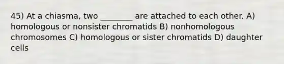 45) At a chiasma, two ________ are attached to each other. A) homologous or nonsister chromatids B) nonhomologous chromosomes C) homologous or sister chromatids D) daughter cells