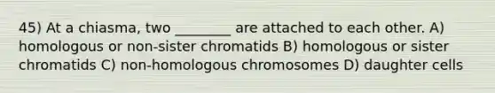 45) At a chiasma, two ________ are attached to each other. A) homologous or non-sister chromatids B) homologous or sister chromatids C) non-homologous chromosomes D) daughter cells