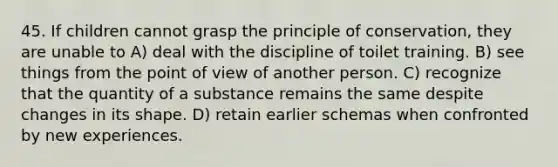 45. If children cannot grasp the principle of conservation, they are unable to A) deal with the discipline of toilet training. B) see things from the point of view of another person. C) recognize that the quantity of a substance remains the same despite changes in its shape. D) retain earlier schemas when confronted by new experiences.