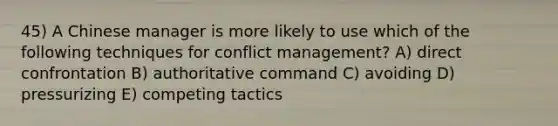 45) A Chinese manager is more likely to use which of the following techniques for conflict management? A) direct confrontation B) authoritative command C) avoiding D) pressurizing E) competing tactics