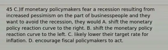 45 C.)If monetary policymakers fear a recession resulting from increased pessimism on the part of businesspeople and they want to avoid the recession, they would A. shift the monetary policy reaction curve to the right. B. shift the monetary policy reaction curve to the left. C. likely lower their target rate for inflation. D. encourage fiscal policymakers to act.